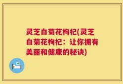灵芝白菊花枸杞(灵芝白菊花枸杞：让你拥有美丽和健康的秘诀)