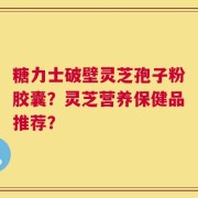 糖力士破壁灵芝孢子粉胶囊？灵芝营养保健品推荐？