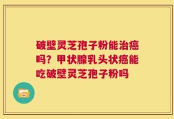 破壁灵芝孢子粉能治癌吗？甲状腺乳头状癌能吃破壁灵芝孢子粉吗
