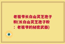 老祖爷长白山灵芝孢子粉(长白山灵芝孢子粉：老祖爷的秘密武器)