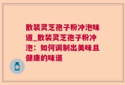 散装灵芝孢子粉冲泡味道_散装灵芝孢子粉冲泡：如何调制出美味且健康的味道
