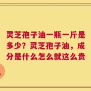 灵芝孢子油一瓶一斤是多少？灵芝孢子油，成分是什么怎么就这么贵