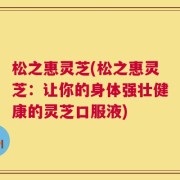 松之惠灵芝(松之惠灵芝：让你的身体强壮健康的灵芝口服液)