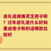 送礼送健康灵芝孢子粉？过年送礼送什么好如果送孢子粉的话哪款比较好