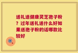 送礼送健康灵芝孢子粉？过年送礼送什么好如果送孢子粉的话哪款比较好