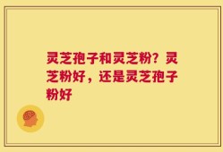 灵芝孢子和灵芝粉？灵芝粉好，还是灵芝孢子粉好