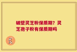 破壁灵芝粉保质期？灵芝孢子粉有保质期吗