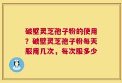 破壁灵芝孢子粉的使用？破壁灵芝孢子粉每天服用几次，每次服多少