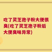 吃了灵芝孢子粉大便很臭(吃了灵芝孢子粉后大便臭味异常)