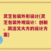 灵芝包装外形设计(灵芝包装外观设计：创新、简洁又大方的设计方案)
