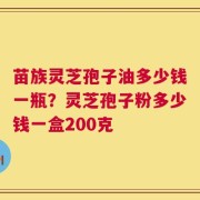 苗族灵芝孢子油多少钱一瓶？灵芝孢子粉多少钱一盒200克