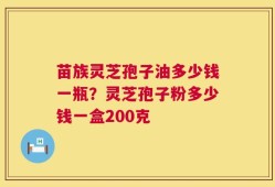 苗族灵芝孢子油多少钱一瓶？灵芝孢子粉多少钱一盒200克
