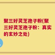 聚三好灵芝孢子粉(聚三好灵芝孢子粉：真实的玄妙之处)