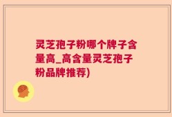 灵芝孢子粉哪个牌子含量高_高含量灵芝孢子粉品牌推荐)