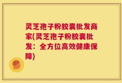 灵芝孢子粉胶囊批发商家(灵芝孢子粉胶囊批发：全方位高效健康保障)