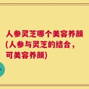 人参灵芝哪个美容养颜(人参与灵芝的结合，可美容养颜)
