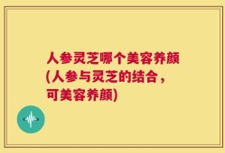 人参灵芝哪个美容养颜(人参与灵芝的结合，可美容养颜)