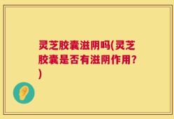 灵芝胶囊滋阴吗(灵芝胶囊是否有滋阴作用？)