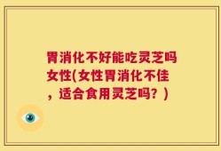 胃消化不好能吃灵芝吗女性(女性胃消化不佳，适合食用灵芝吗？)