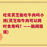 吃完灵芝能吃牛肉吗小孩(灵芝和牛肉可以同时食用吗？——新闻报道)