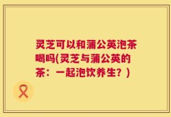 灵芝可以和蒲公英泡茶喝吗(灵芝与蒲公英的茶：一起泡饮养生？)