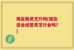 现在做灵芝行吗(现在适合经营灵芝行业吗？)