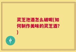 灵芝泡酒怎么破呢(如何制作美味的灵芝酒？)