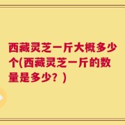 西藏灵芝一斤大概多少个(西藏灵芝一斤的数量是多少？)