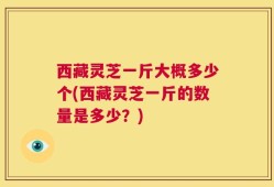 西藏灵芝一斤大概多少个(西藏灵芝一斤的数量是多少？)