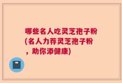 哪些名人吃灵芝孢子粉(名人力荐灵芝孢子粉，助你添健康)