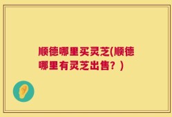 顺德哪里买灵芝(顺德哪里有灵芝出售？)