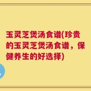 玉灵芝煲汤食谱(珍贵的玉灵芝煲汤食谱，保健养生的好选择)