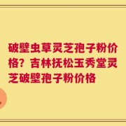 破壁虫草灵芝孢子粉价格？吉林抚松玉秀堂灵芝破壁孢子粉价格