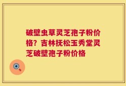 破壁虫草灵芝孢子粉价格？吉林抚松玉秀堂灵芝破壁孢子粉价格