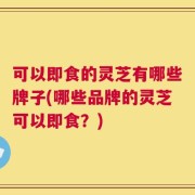 可以即食的灵芝有哪些牌子(哪些品牌的灵芝可以即食？)