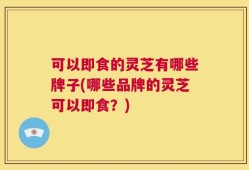 可以即食的灵芝有哪些牌子(哪些品牌的灵芝可以即食？)