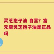 灵芝孢子油 自营？富元康灵芝孢子油是正品吗