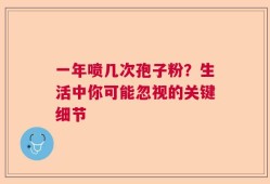 一年喷几次孢子粉？生活中你可能忽视的关键细节