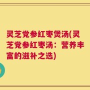 灵芝党参红枣煲汤(灵芝党参红枣汤：营养丰富的滋补之选)