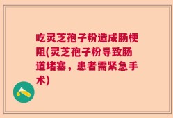 吃灵芝孢子粉造成肠梗阻(灵芝孢子粉导致肠道堵塞，患者需紧急手术)