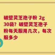 破壁灵芝孢子粉 2g30袋？破壁灵芝孢子粉每天服用几次，每次服多少
