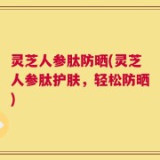 灵芝人参肽防晒(灵芝人参肽护肤，轻松防晒)