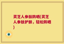 灵芝人参肽防晒(灵芝人参肽护肤，轻松防晒)