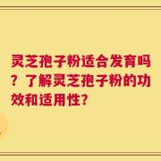 灵芝孢子粉适合发育吗？了解灵芝孢子粉的功效和适用性？