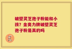 破壁灵芝孢子粉能和小孩？金奥力牌破壁灵芝孢子粉是真的吗