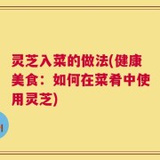 灵芝入菜的做法(健康美食：如何在菜肴中使用灵芝)