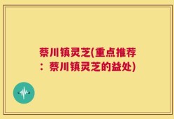 蔡川镇灵芝(重点推荐：蔡川镇灵芝的益处)