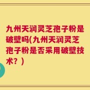 九州天润灵芝孢子粉是破壁吗(九州天润灵芝孢子粉是否采用破壁技术？)