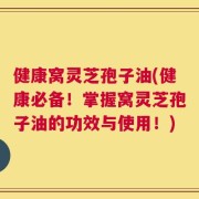 健康窝灵芝孢子油(健康必备！掌握窝灵芝孢子油的功效与使用！)