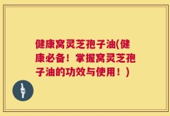 健康窝灵芝孢子油(健康必备！掌握窝灵芝孢子油的功效与使用！)